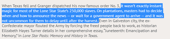 And even then, not every slaveholder moved quickly. Some of them STILL found ways to keep people enslaved "until after the harvest." Henry Louis Gates, Jr. wrote about this in his essay, "What is Juneteenth?" The enslaved who heard the news and acted on their own risked death.