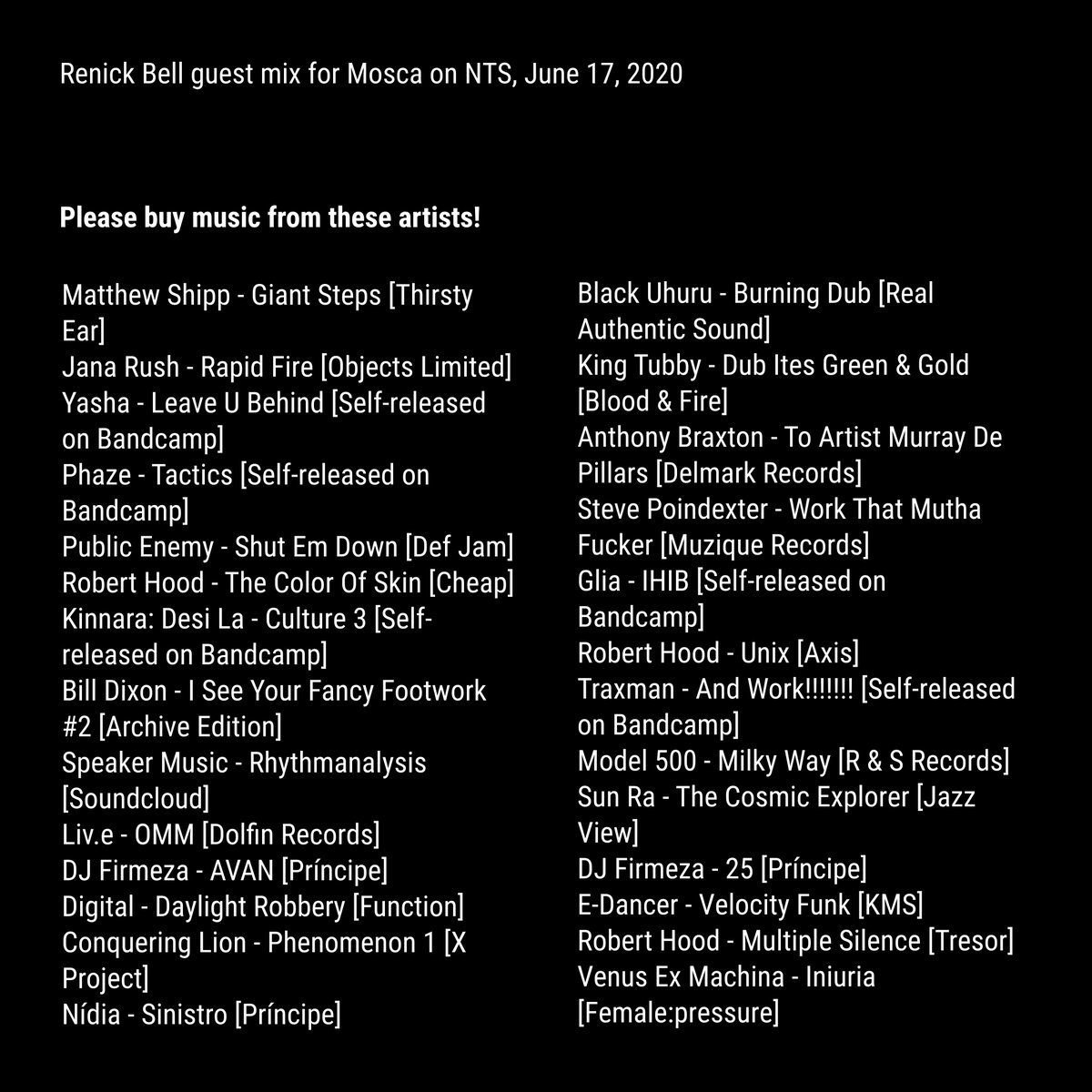 here's the tracklist for my mix for @DeejayMosca on @NTSlive yesterday. all music by black musicians mixed at 80/160 bpm, including @ANDNOTHINGHEART @Djphaze_Chicago @kinnaradesila @dfnbrown1 @oliveosun @DjFirmeza @sukulbembe @STEVEPOINDEXTER @juanatkins @TRAXMAN_TEKKDJZ