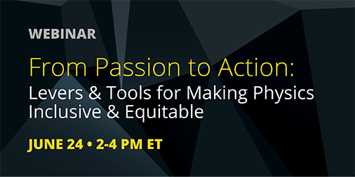 A coalition of physics societies and groups will present a panel of physicists on the topic, "From Passion to Action: Levers and Tools for Making Physics Inclusive and Equitable." Learn how you can be a part of the solution. Register at go.aps.org/3ehvfBO