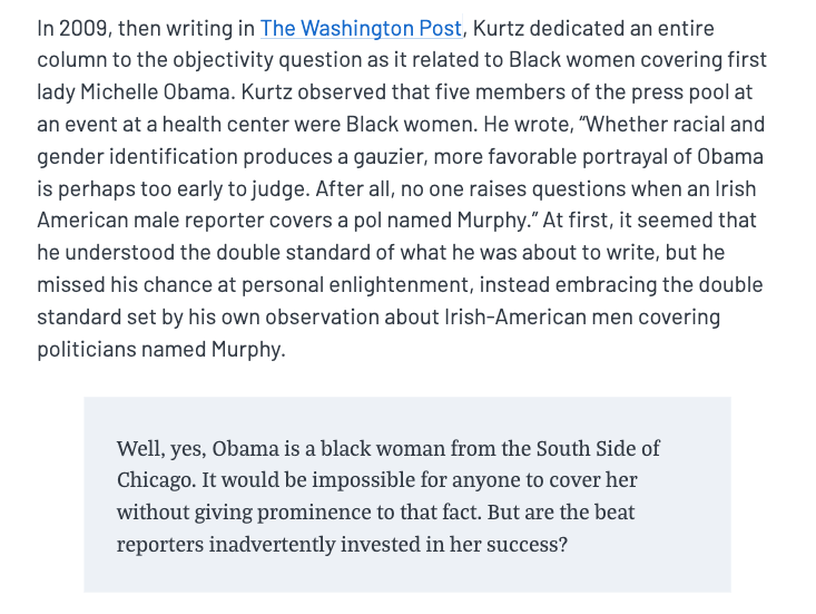 These aren't just hypotheticals, either. In 2009, Kurtz dedicated an entire column to the question of whether Black women in the press pool could objectively cover Michelle Obama, even noting that these aren't questions asked of other people.