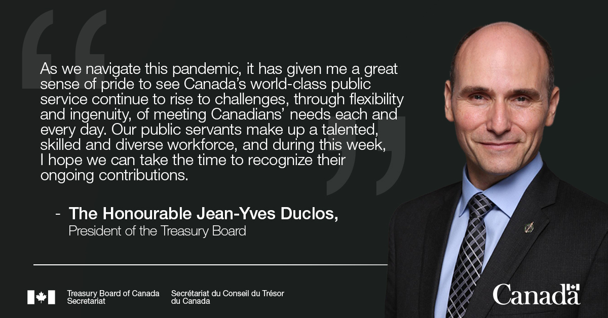“As we navigate this pandemic, it has given me a great sense of pride to see Canada’s world-class public service continue to rise to challenges, through flexibility and ingenuity, of meeting Canadians’ needs each and every day. Our public servants make up a talented, skilled and diverse workforce, and during this week, I hope we can take the time to recognize their ongoing contributions.”  The Honourable Jean-Yves Duclos, President of the Treasury Board