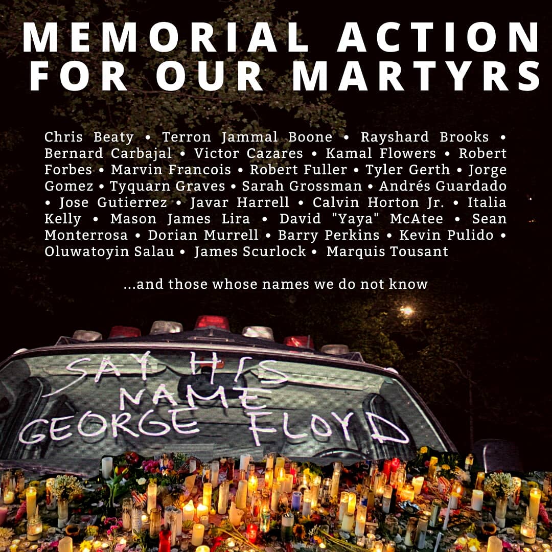 Chris Beaty • Terron Jammal Boone • Rayshard Brooks • Bernard Carbajal • Victor Cazares • Kamal Flowers • Robert Forbes • Marvin Francois • Robert Fuller • Tyler Gerth • Jorge Gomez • Tyquarn Graves • Sarah Grossman • Andrés Guardado • Jose Gutierrez • Javar Harrell • Calvin Horton Jr. • Italia Kelly • Mason James Lira • David "Yaya" McAtee • Sean Monterrosa • Dorian Murrell • Barry Perkins • Kevin Pulido • Oluwatoyin Salau •  James Scurlock •  Marquis Tousant 

...and those whose names we do not know