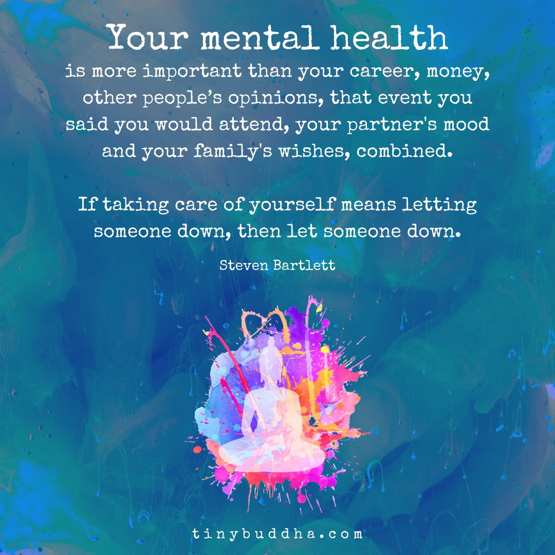 "Your mental health is more important than your career, money, other people’s opinions, that event you said you would attend, your partner's mood and your family's wishes, combined. If taking care of yourself means letting someone down, then let someone down." ~Steven Bartlett