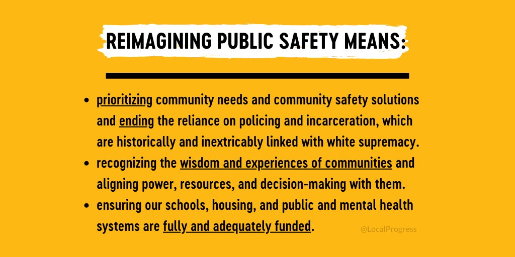 Reimagining public safety means: prioritizing community needs and community safety solutions and ending the reliance on policing and incarceration, which are historically and inextricably linked with white supremacy. It means recognizing the wisdom and experiences of communities and aligning power, resources, and decision-making with them. It means ensuring our schools, housing, and public and mental health systems are fully and adequately funded.