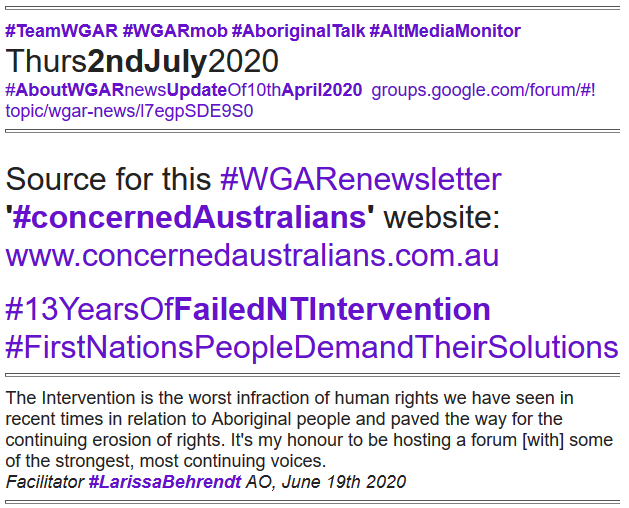 Source for this #WGARenewsletter '#concernedAustralians' website: www.concernedaustralians.com.au

#13YearsOfFailedNTIntervention
#FirstNationsPeopleDemandTheirSolutions 
#TeamWGAR #WGARmob #AboriginalTalk #AltMediaMonitor      Thurs2ndJuly2020           
#AboutWGARnewsUpdateOf10thApril2020  groups.google.com/forum/#!topic/wgar-news/l7egpSDE9S0
https://groups.google.com/forum/#!topic/wgar-news/CmHvGkZJ-QM The Intervention is the worst infraction of human rights we have seen in recent times in relation to Aboriginal people and paved the way for the continuing erosion of rights. It's my honour to be hosting a forum [with] some of the strongest, most continuing voices.
Facilitator #LarissaBehrendt AO, June 19th 2020
