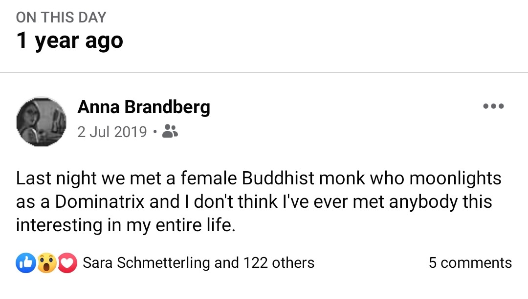 Facebook status from a year ago: "Last night we met a female Buddhist monk who moonlights as a Dominatrix and I don't think I've ever met anybody this interesting in my entire life."