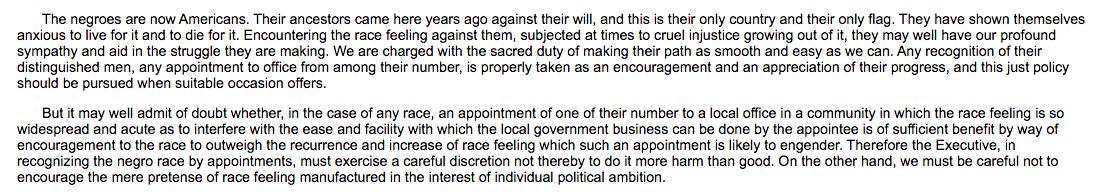 ...TR is succeeded by Taft. In Taft's inaugural, he announces a change in policy: no Blacks in govt posts in the South ("in a community in which the race feeling is so widespread and acute as to interfere with the ease ... with which the local government business can be done")...