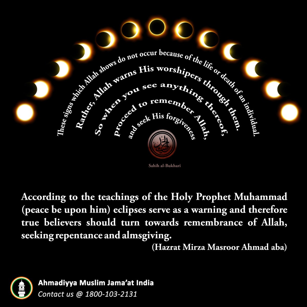 According to the teachings of the Holy Prophet Muhammad (peace be upon him)  eclipses serve as a warning and therefore true believers should turn  towards remembrance of Allah, seeking repentance and almsgiving. #, image size:1200x1200