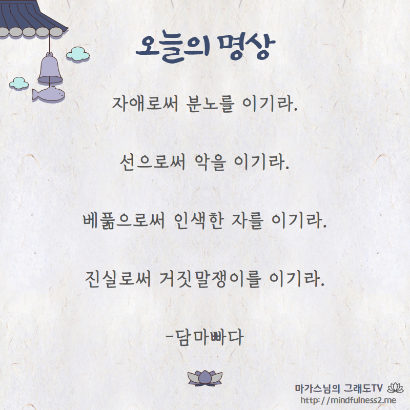 자애로써 분노를 이기라.
선으로써 악을 이기라.
베풂으로써 인색한 자를 이기라.
진실로써 거짓말쟁이를 이기라.

-담마빠다