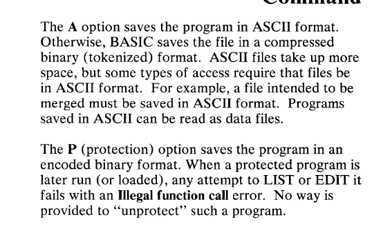 They provide three different ways to save programs: the default binary format, the simple ASCII format, and the weird protected format. It's binary, but you're not allowed to LIST it.COPY PROTECT YOUR BASIC!