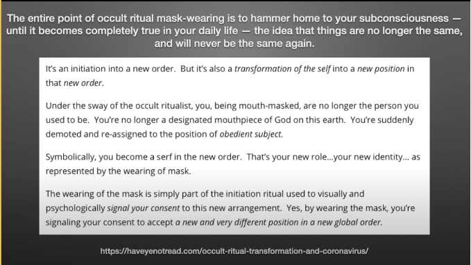 BLACK MAGICK, OCCULT INITIATION, AND THE CULT OF THE CORONA VIRUSSubmission is Giving ConsentIf You Accept to Wear the Mask of Shame You are Taking Part-IN THE RITUAL OF YOUR OWN ENSLAVEMENTISOLATION/SOCIAL DISTANCING/SILENCE/HAND & FEET WASHING https://haveyenotread.com/occult-ritual-transformation-and-coronavirus/