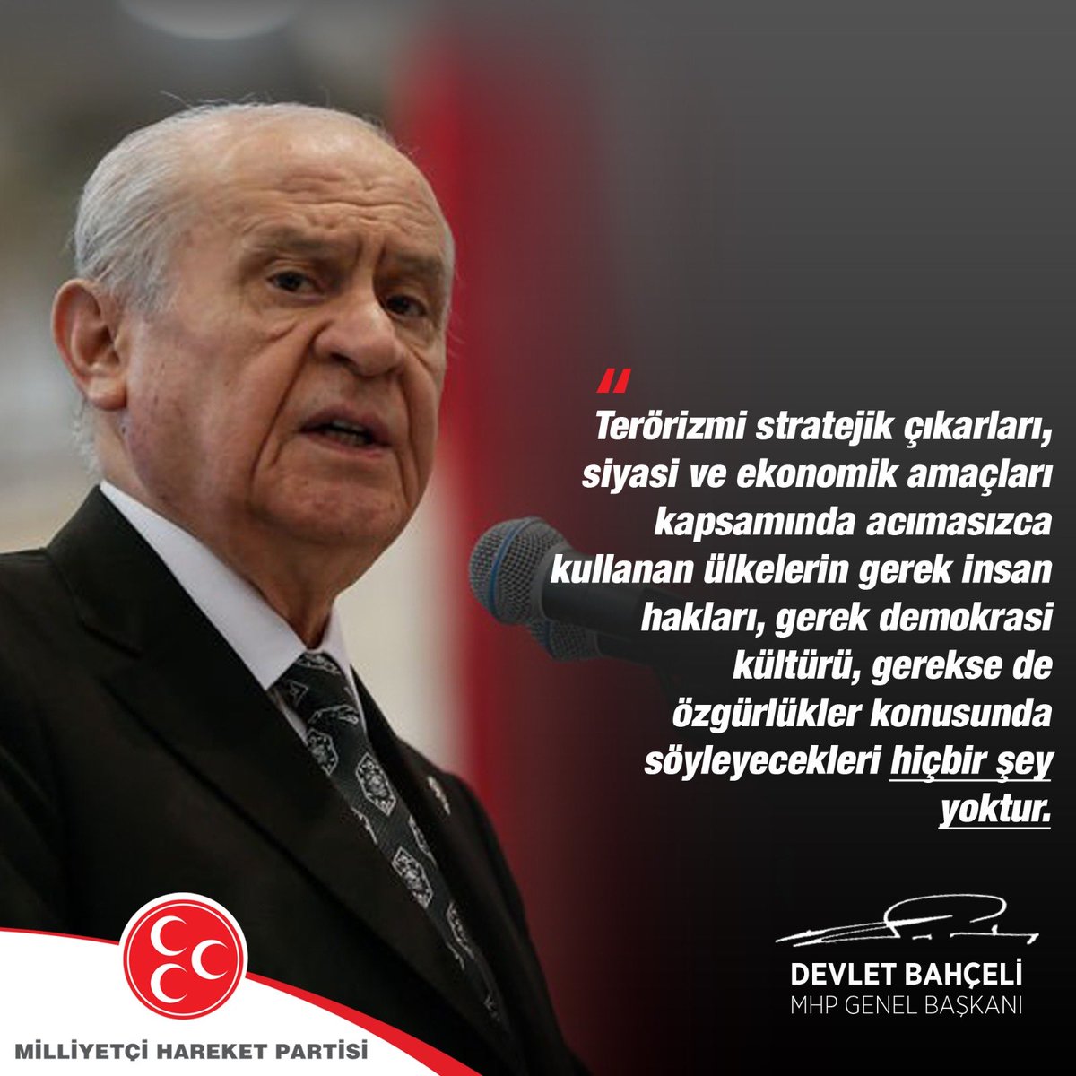Terörizmi stratejik çıkarları, siyasi ve ekonomik amaçları kapsamında acımasızca kullanan ülkelerin gerek insan hakları, gerek demokrasi kültürü, gerekse de özgürlükler konusunda söyleyecekleri hiçbir şey yoktur.

MHP Genel Başkanı
Devlet BAHÇELİ