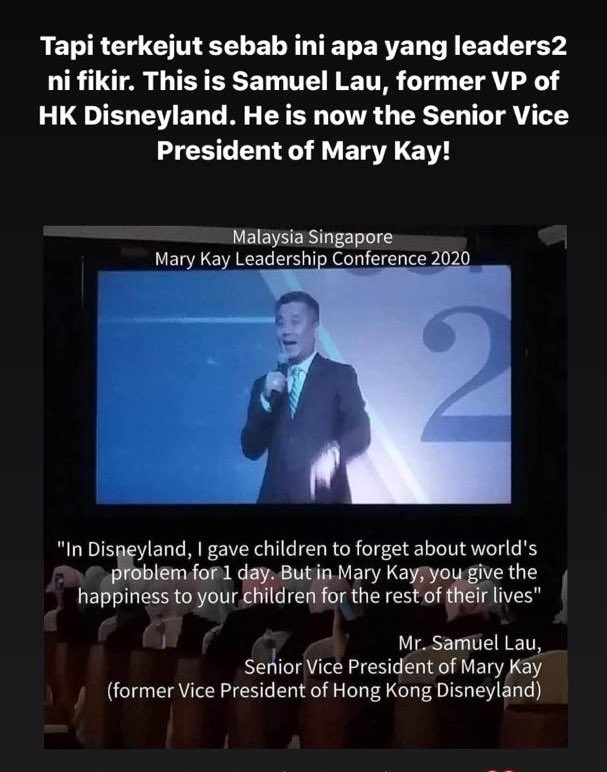 Former VP of Hong Kong Disneyland is now a Senior VP for Mary Kay company. He said ‘’In disneyland, i gave children to forget about world’s problem in 1 day. But In Mary Kay, you give happiness to your children for the rest of theire life’’