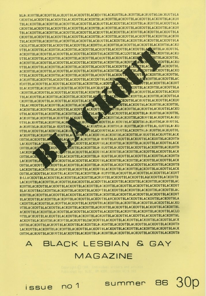 1986: Blackout, a black lesbian and gay magazine, printed its first issue in 1986 providing a forum for the many black gay and lesbian groups that had emerged in London at the time. https://blogs.lse.ac.uk/lsehistory/2016/10/31/theblacklesbianandgaycentre/ https://drive.google.com/drive/folders/1log-hUFj0WN6ps7J4we8j6mXmnRVC55B