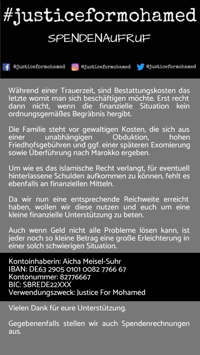 1/2

Bitte unterstützt die Familie des von der Polizei getöteten Mohamed Idrissi finanziell, wenn ihr könnt.

Es wird u. a. Geld für eine unabhängige Obduktion, Friedhofsgebühren, eventuell für eine spätere Exhumierung und Überführung nach Marokko benötigt.

#JusticeForMohamed