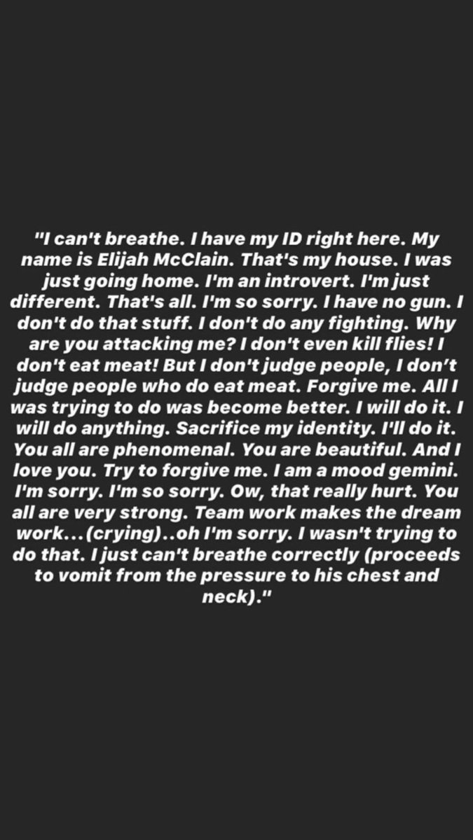 "I can't breathe. I have my ID right here. My name is Elijah McClain. That's my house. I was just going home. I'm an introvert. I'm justdifferent. That's all. I'm so sorry. I have no gun. I don't do that stuff. I don't do any fighting. Whyare you attacking me?”