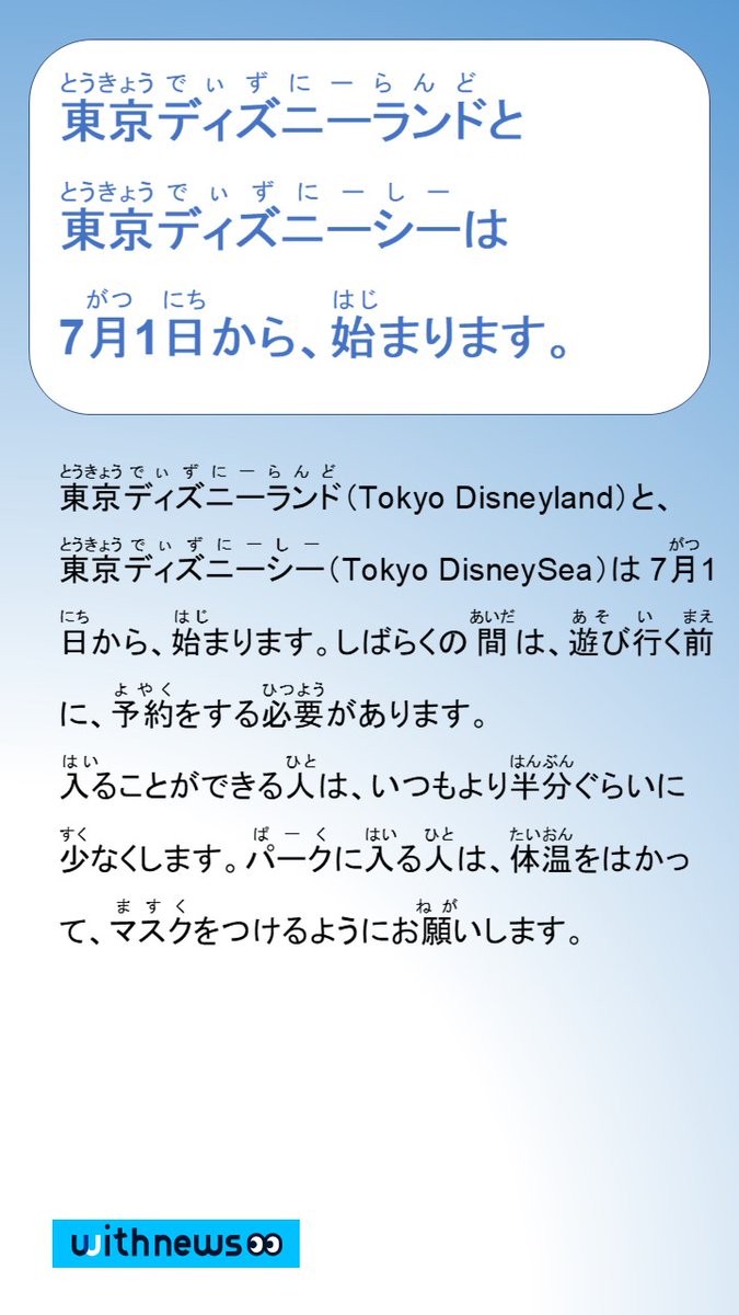 やさしい日本語ニュース Withnews 朝日新聞 東京ディズニーランド Tokyo Disneyland と 東京 ディズニーシー Tokyo Disneysea は7月1日から 始まります しばらくの間は 遊びに行く前に 予約をする必要があります パークに入る人は 体温をは