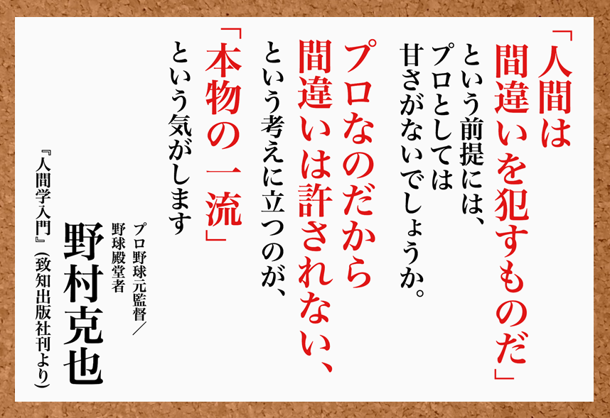 致知出版社 公式 6 24 今日の名言 人間は間違いを犯すものだ という前提には プロとしては甘さがないでしょうか プロなのだから間違いは許されない という考えに立つのが 本物の一流 という気がします 野村克也 プロ野球元監督 野球
