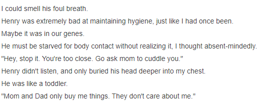 Bad hygiene, mine is mainly because im so depressed that makes me have no motivation to do anything, and i think he is like this tooAgain, our parents buying us everything we want but still feelling that they really care about us, like, they just do it to make us happy because-