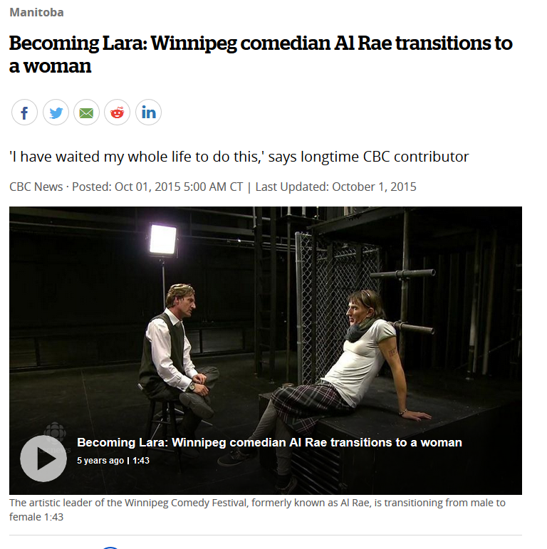 2015:Al Rae lasted a mere 2 years as a gay man before declaring himself to be a woman because he has a "medical issue" due to something that "happens in pre-natal development".Apparently this is cured by wearing dresses. https://www.cbc.ca/news/canada/manitoba/becoming-lara-winnipeg-comedian-al-rae-transitions-to-a-woman-1.3251089