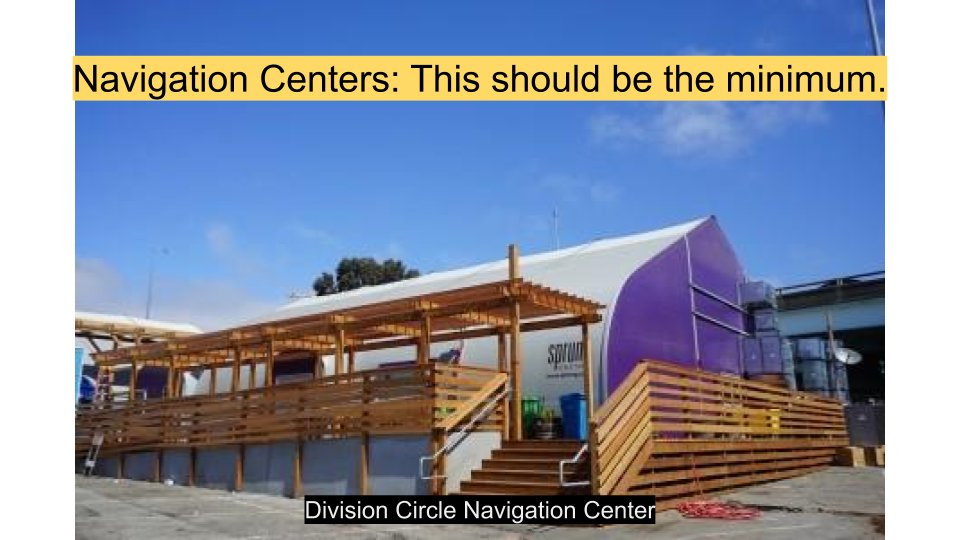 DO 2: HOUSE THE HOMELESS. More Navigation Centers! This allows people to set up tents in a fenced off, safe environment. It also gives social workers a chance to connect with clients and help them out of homelessness and into a stable life.  http://hsh.sfgov.org/services/emergencyshelter/navigation-centers/