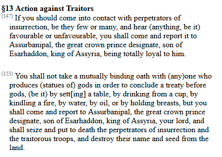 When Esarhaddon chose a successor in 672 he made every official in the empire swear a lengthy oath to defend his choice. He put copies in the temples in their headquarters to remind them who they swore by.Here are some excerpts. Read the whole thing here  http://oracc.museum.upenn.edu/saao/Q009186/html