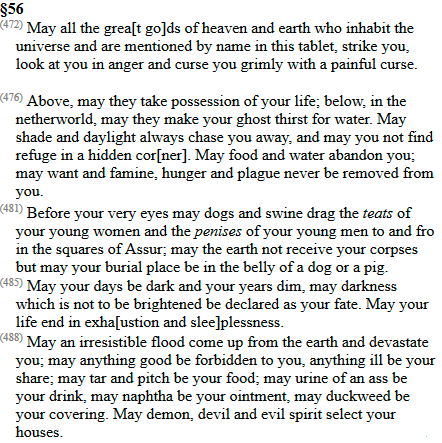 When Esarhaddon chose a successor in 672 he made every official in the empire swear a lengthy oath to defend his choice. He put copies in the temples in their headquarters to remind them who they swore by.Here are some excerpts. Read the whole thing here  http://oracc.museum.upenn.edu/saao/Q009186/html