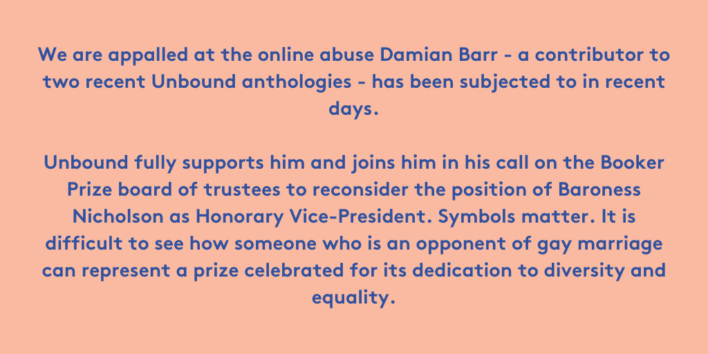 We are appalled at the online abuse Damian Barr – a contributor to two recent Unbound anthologies - has been subjected to in recent days. Unbound fully supports him and joins him in his call on the Booker Prize board of trustees to reconsider the position of Baroness Nicholson as Honorary Vice-President. Symbols matter. It is difficult to see how someone who is an opponent of gay marriage can represent a prize celebrated for its dedication to diversity and equality.