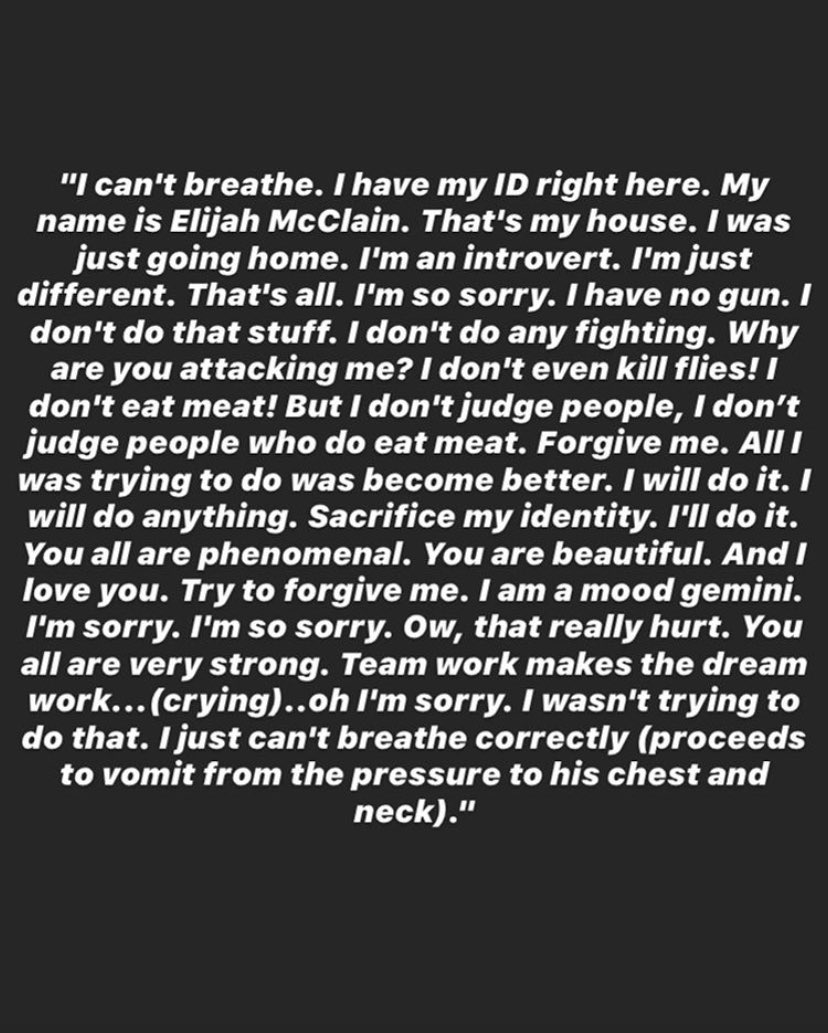 Meduso_bass's tweet photo. If this doesnt make you absolutely sick to your stomach to read through, you are the problem. Even in his last breaths #ElijahMcClain was calling his murderers beautiful. My mind cannot grasp how these officers can lack so much empathy and be so evil to such an innocent young man https://t.co/5lLaQnKC7z