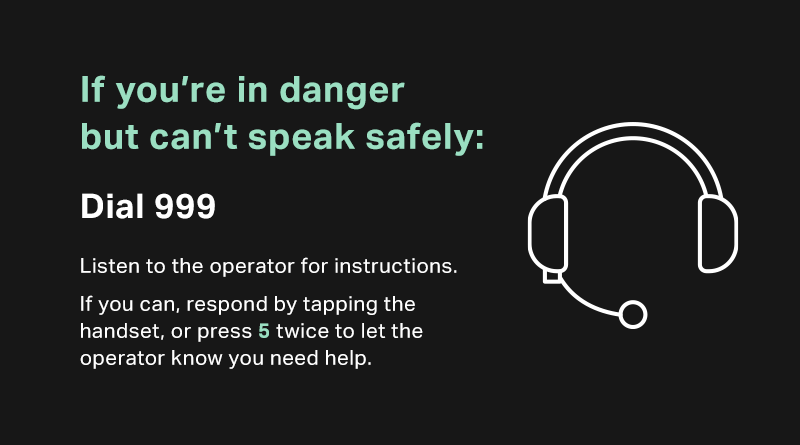 Home isn’t safe for everyone. If you’re in danger from someone in your household, please do the following:
 
➡️  Call 999
➡️  Press 5 twice to let the operator know you need help
 
Help will be there for you — you are not alone.