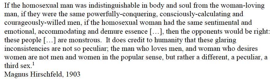 Hirschfield through his Scientific-Humanitarian Committee developed the scientific classification of "homosexual" based on patient case studies and drawing on popular evolutionary theories to see a biological cause for same sex desire in the existence of a “third sex” /3