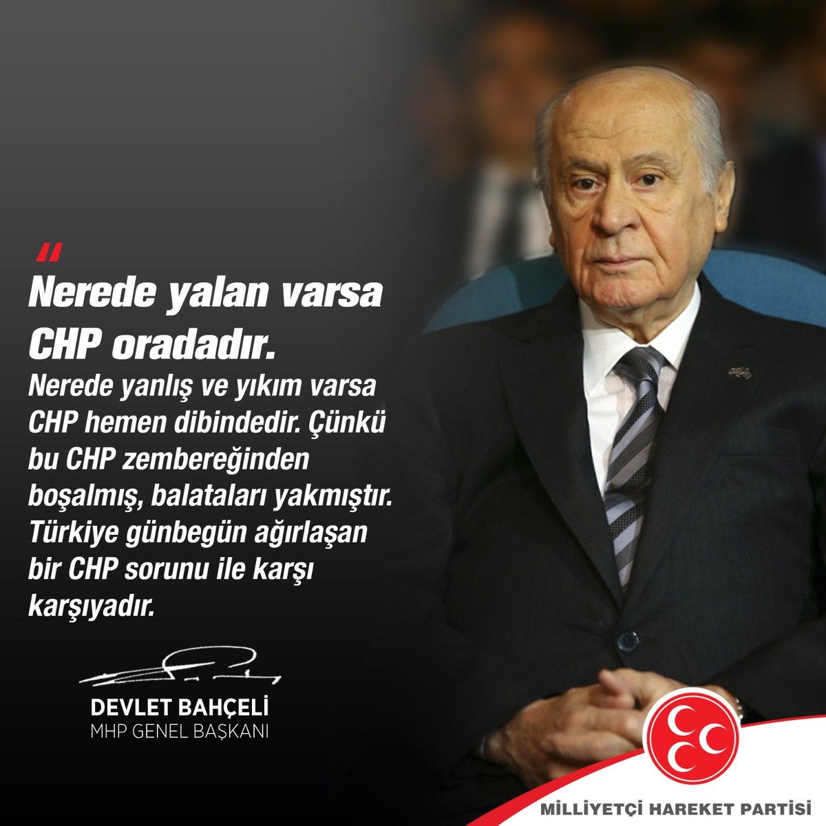 Nerede yalan varsa CHP oradadır. Nerede yanlış ve yıkım varsa CHP hemen dibindedir. Çünkü bu CHP zembereğinden boşalmış, balataları yakmıştır. Türkiye günbegün ağırlaşan bir CHP sorunu ile karşı karşıyadır.

MHP Genel Başkanı
Devlet BAHÇELİ