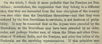 Caldwell argues if the out-castes of South India (Pareiyas etc.) were originally Dravidians, or rather the descendants of a "ruder and darker race". He says that the second theory is not "destitute of probability".