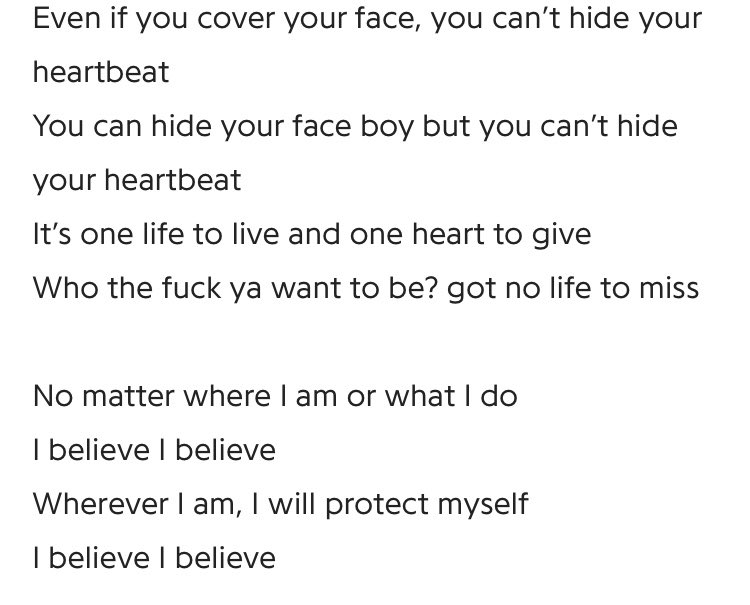 I believe ! i believe in me and my voice and who i am and what i can become !! being proud of urself ya know ! also “u can hide ur face boy, but u cant hide ur heartbeat,,” no matter how u try u cant hide ur heart :(