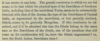 Based on the shape of head and nose, Caldwell grouped most of the South Indian tribes under the "Dravidian" race, which he identified as pretty similar to the Aryan race of the north India. But he had a problem with forest tribes like Gonds, who "seem to be Generally Mongolian".