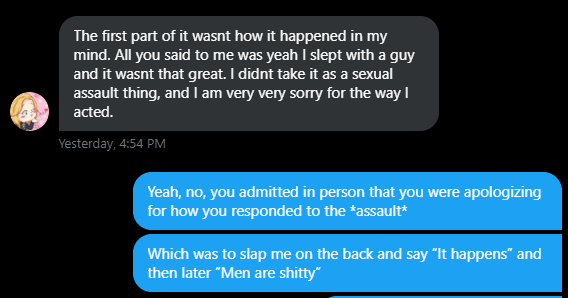 She then confronted the situation where I came to her, an outspoken voice for sexual assault/harassment victims, that I had been sexually assaulted after our breakup. Her response was to apathetically slap me on the back and say "Yup, it happens." I remember this vividly b/c of—