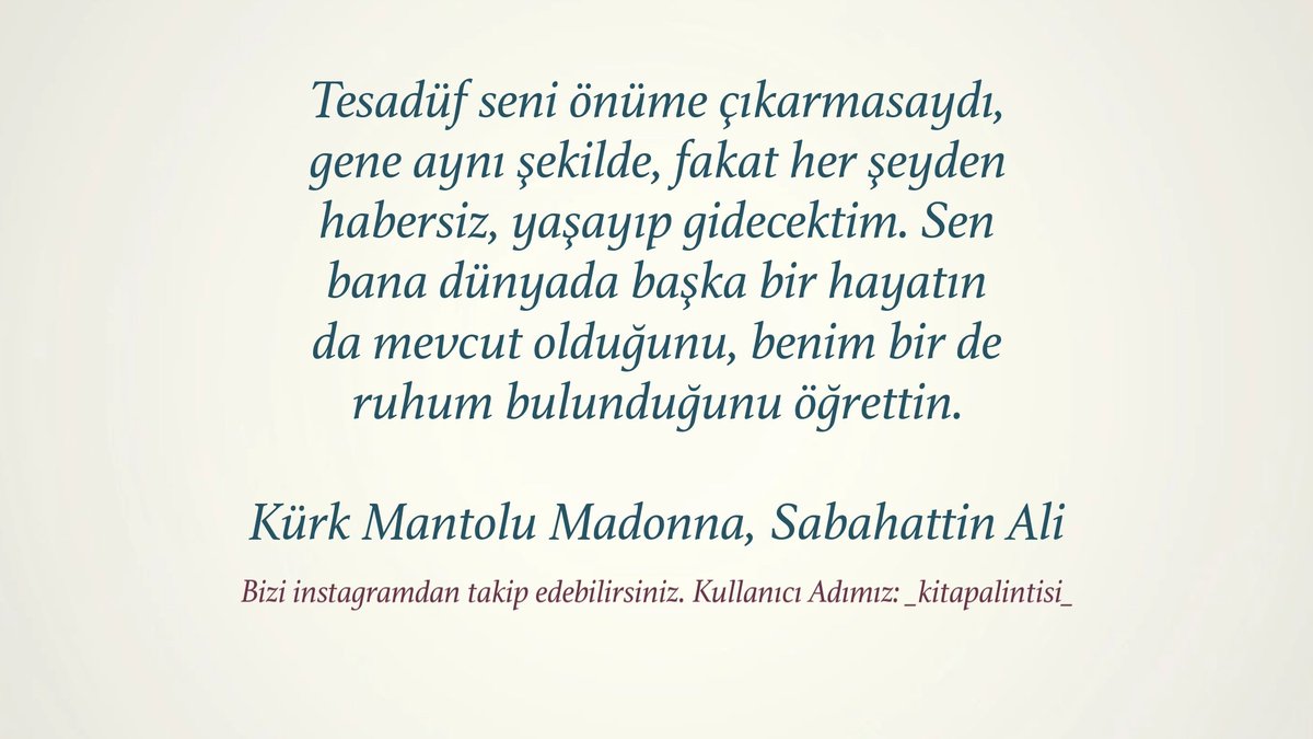 "Tesadüf seni önüme çıkarmasaydı,
gene aynı şekilde, fakat her şeyden
habersiz, yaşayıp gidecektim. Sen
bana dünyada başka bir hayatın
da mevcut olduğunu, benim bir de
ruhum bulunduğunu öğrettin."

- Sabahattin Ali