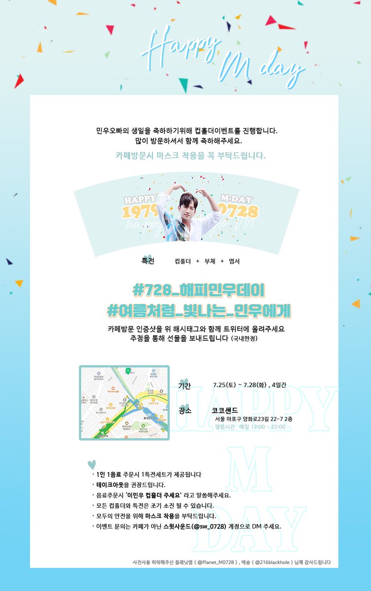 𝗛𝗮𝗽𝗽𝘆𝗠𝗱𝗮𝘆

2020.7.25(토)~28(화)
홍대 코코샌드 

신화 이민우 생일을 축하하기 위해 컵홀더 이벤트를 진행합니다. 
자세한 내용은 공지를 확인해주세요. 

#728_해피민우데이 
#여름처럼_빛나는_민우에게  

이 글을 RT해주시는 분들 중 추첨을 통해 이벤트 종료 후 선물을 보내드립니다.