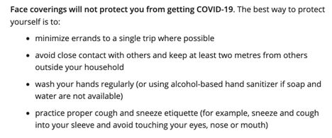 On the other hand, the Government of Ontario website--which is overall clearer on face coverings--says "Face coverings will not protect you from getting COVID-19. The best way to protect yourself is to ..."