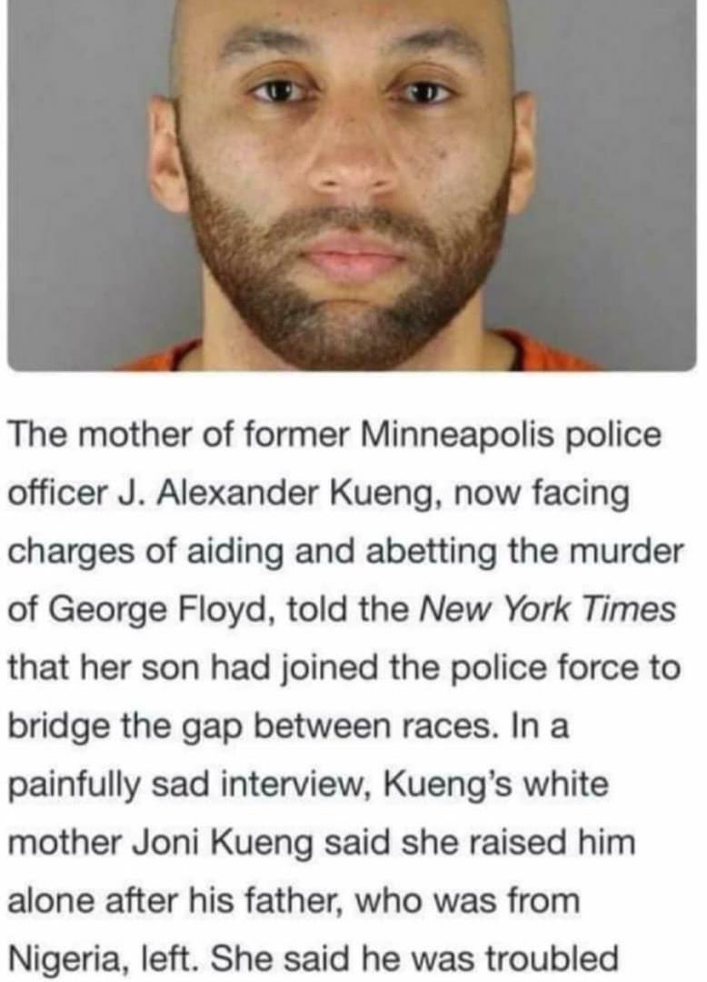 kizzytwetty's tweet photo. He’s half Nigerian?! Wow!!😳
J. Alexander Kueng, who is half-white and half-NIGERIAN, was a rookie on his third shift when that fateful interaction between Floyd.
Mom says he joined the police force to address the tension between police and Black communities
#GeorgeFloyd #Kueng https://t.co/gBpsKr0igJ