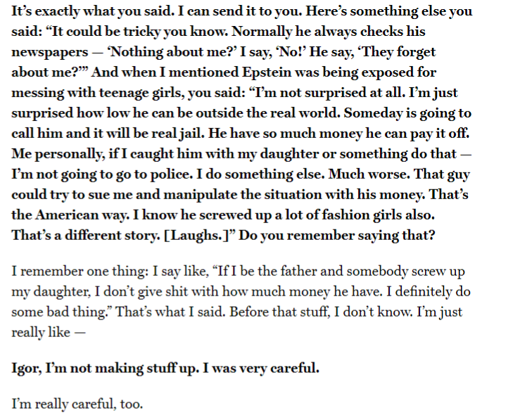 Here's where the interview really goes off the rails. The reporter starts asking him about how in the past interview he said he saw Epstein with numerous teen girls. Igor back peddles big time from this.You can really sense the panic.