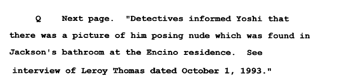 In the police report of Yoshi's interview they say: Detectives informed Yoshi there was a pic of him posing nude, which was found in MJ's bathroom at Encino residence. See interview of Leroy Thomas...Investigators believed Leroy w/ no evidence & fed that to the Levines as fact.