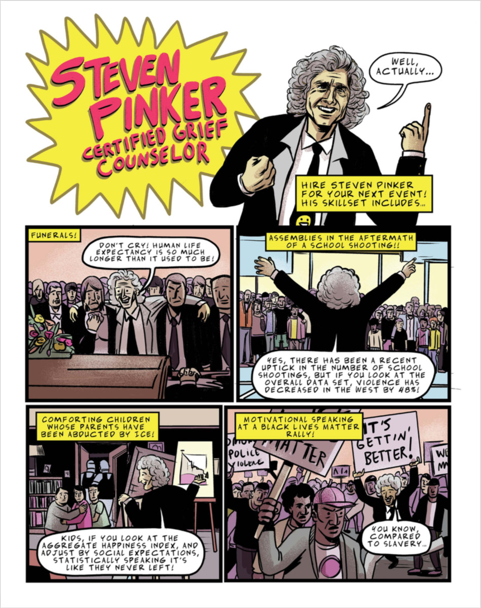 This is a long but excellent critique of Pinker that features this comic strip that really sums up my problems with him https://www.currentaffairs.org/2019/05/the-worlds-most-annoying-man