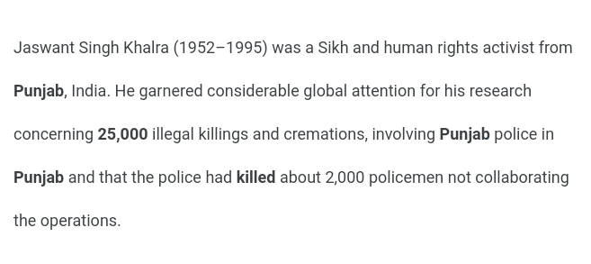 That's not all. Jaswant Singh Khalra, a human rights activist, uncovered evidence of *exponentially more* such extrajudicial killings in just *one district* of Punjab. Unfortunately, he was arrested and killed by the police for his work. The true extent of lives lost is unknown