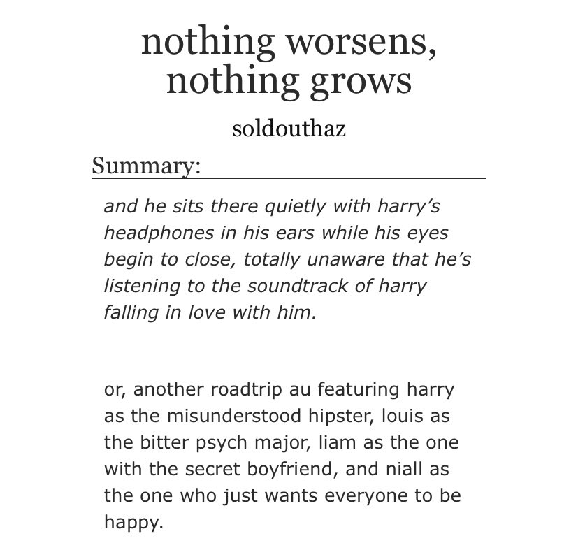 Nothing Worsens, Nothing Grows: roadtrip AU, hate to love, OT4/ot5, insecure Louis, pining, slow burn, sharing a bed, side Ziam, first times, fluff and smut  https://archiveofourown.org/works/214...