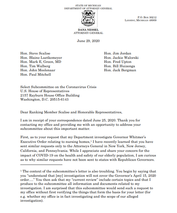 Dear Ranking Member Scalise and Honorable Representatives,
I am in receipt of your correspondence dated June 25, 2020. Thank you for contacting my office and providing me with an opportunity to address your subcommittee about this important matter.

First, as to your request that my Department investigate Governor Whitmer’s Executive Order relating to nursing homes,1 I have recently learned that you have sent similar requests only to the Attorneys General in New York, New Jersey, California, and Pennsylvania. While I appreciate and share your concern for the impact of COVID-19 on the health and safety of our elderly population, I am curious as to why similar requests have not been sent to states with Republican Governors.

Full letter available at: https://www.michigan.gov/documents/ag/Letter.Select.Subcommittee.6.29.2020_695249_7.pdf?fbclid=IwAR0k-2WoviWuu8kvjOJ0ikqp3oNjIA4d61UOwioPOwdrZp5JZhL4IRZu5oY