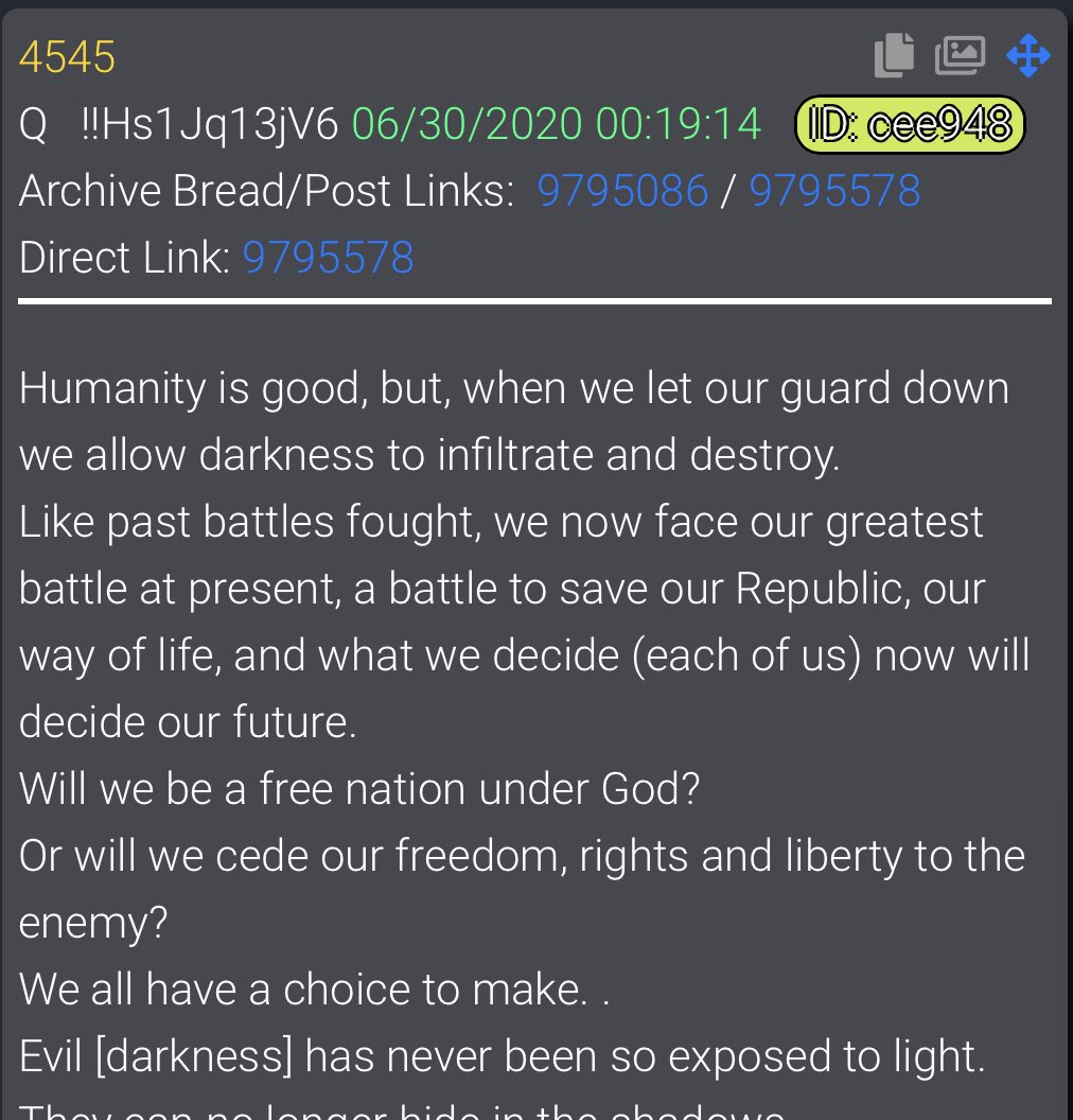  #QAlert 6/30/20 Q4545Humanity is good, but, when we let our guard down we allow darkness to infiltrate and destroy.Like past battles fought, we now face our greatest battle at present, a battle to save our Republic, our way of life, and what we decide (each of us) now will 