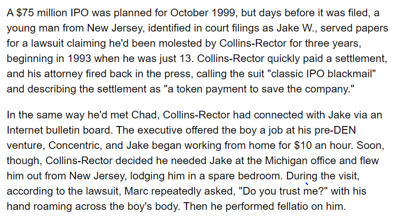 In May 1999, a boy who had met Collins-Rector at 13 sued in federal court in New Jersey, accusing Collins-Rector of sexually abusing him from 1993 to 1996. Collins-Rector settled for an undisclosed sum. https://web.archive.org/web/20080117004139/http://radaronline.com/from-the-magazine/2007/11/den_chads_world_marc_collins_rector_1.php