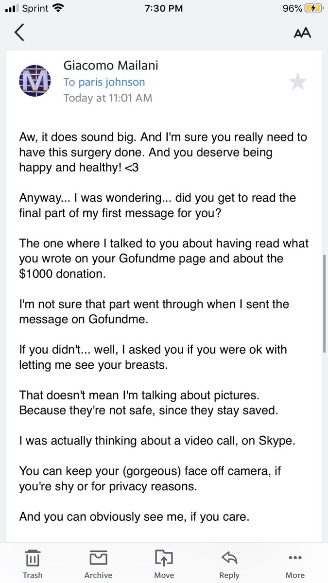 After I sent that email, he sent me this. He proceed to ask me, if I can show him my breast on video call on Skype and that it would be $1000 donation everytime we video call. At this point, I was extremely uncomfortable and let him know that.