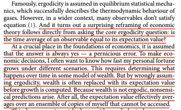 Economics has a major error: it assumes most economic games are ergodic, but they aren't.To make an economic decision, I want to know how my personal fortune grows or shrinks under different scenarios, not how the average person's fortune grows or shrinks.